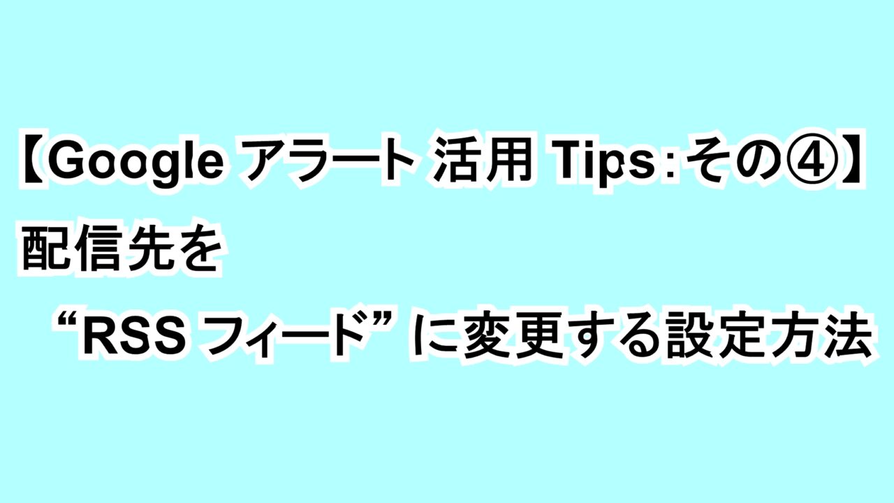 【Googleアラート活用Tips：その④】配信先を“RSS フィード”に変更する設定方法