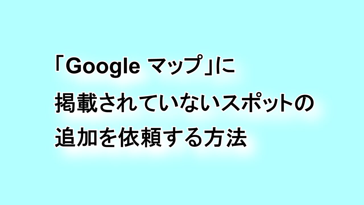 「Google マップ」に掲載されていないスポットの追加を依頼する方法