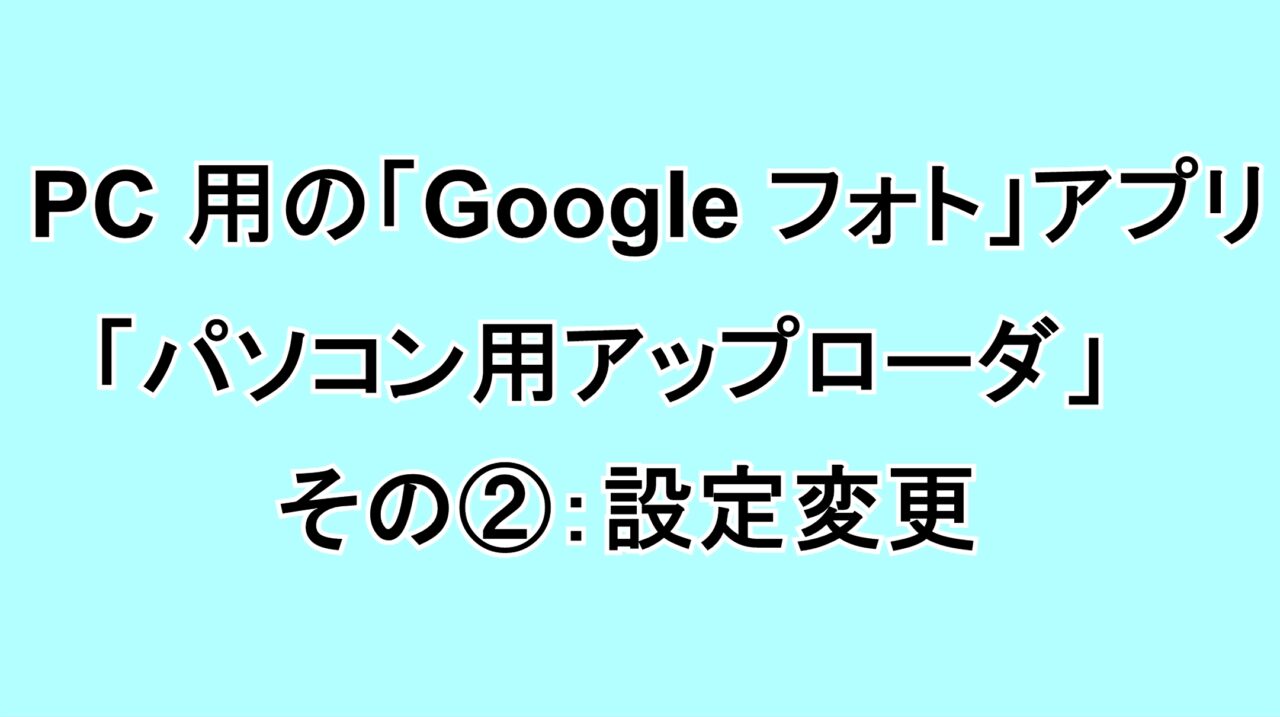 PC用の「Google フォト」アプリ「パソコン用アップローダ」 その②：設定変更