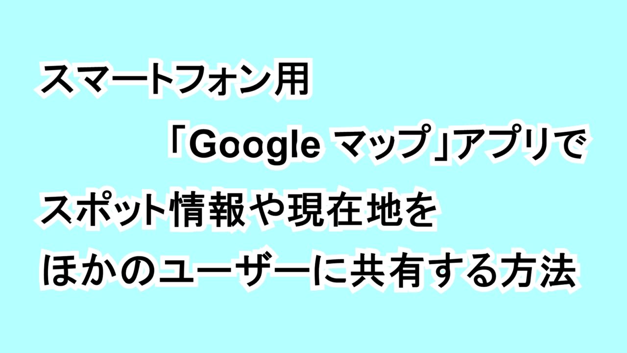 スマートフォン用「Google マップ」アプリでスポット情報や現在地をほかのユーザーに共有する方法