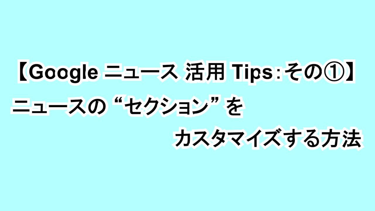 【Google ニュース活用Tips：その①】ニュースの“セクション”をカスタマイズする方法