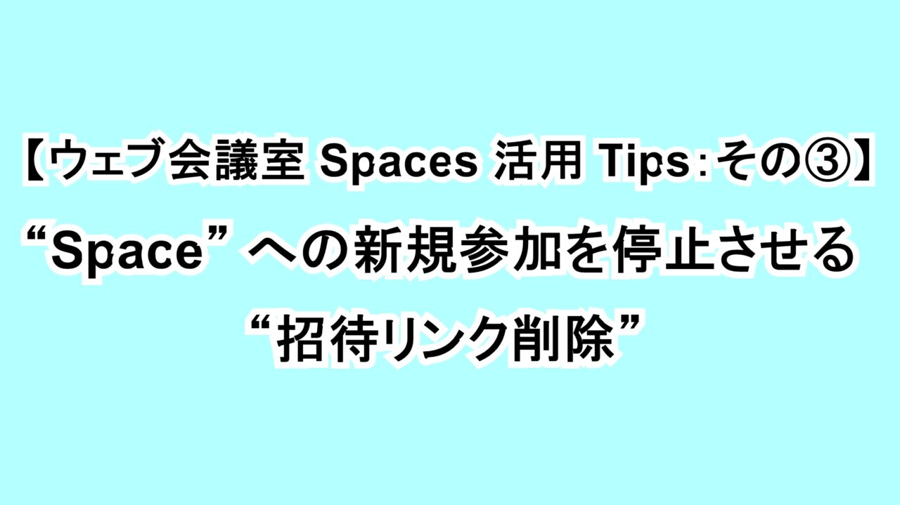 【ウェブ会議室Spaces活用Tips：その③】“Space”への新規参加を停止させる “招待リンク削除”