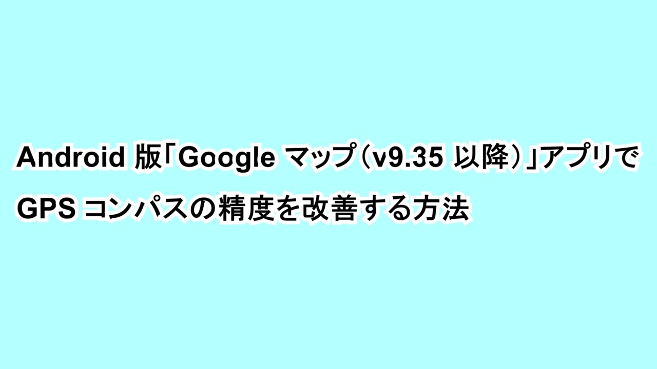 Android版「Google マップ（v9.35以降）」アプリでGPSコンパスの精度を改善する方法
