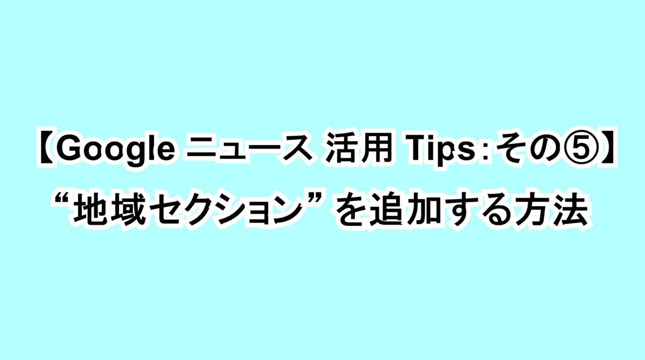 【Google ニュース活用Tips：その⑤】“地域セクション”を追加する方法