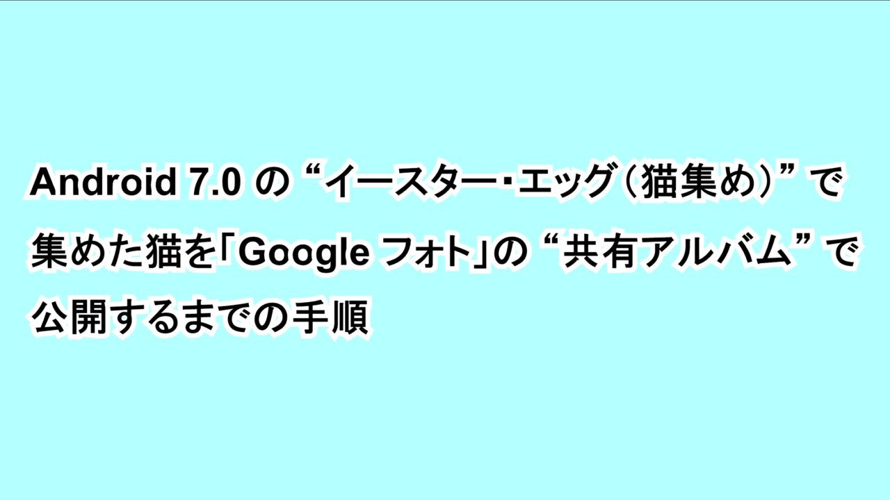 Android 7.0の“イースター・エッグ（猫集め）”で集めた猫を「Google フォト」の“共有アルバム”で公開するまでの手順