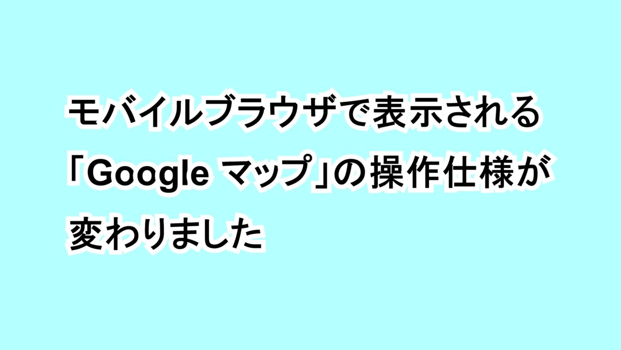 モバイルブラウザで表示される「Google マップ」の操作仕様が変わりました