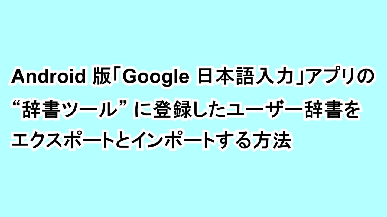 Android版「Google 日本語入力」アプリの“辞書ツール”に登録したユーザー辞書をエクスポートとインポートする方法