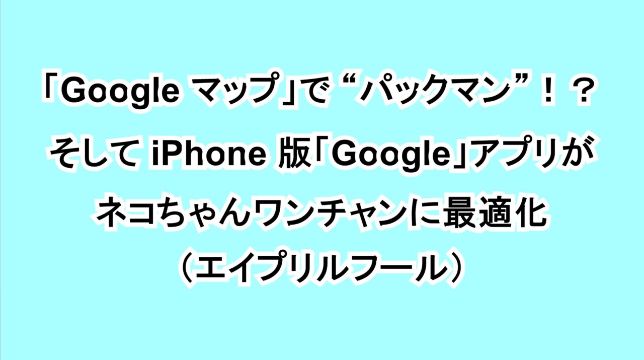 「Google マップ」で“パックマン”！？そして iPhone版「Google」アプリがネコちゃんワンチャンに最適化（エイプリルフール）