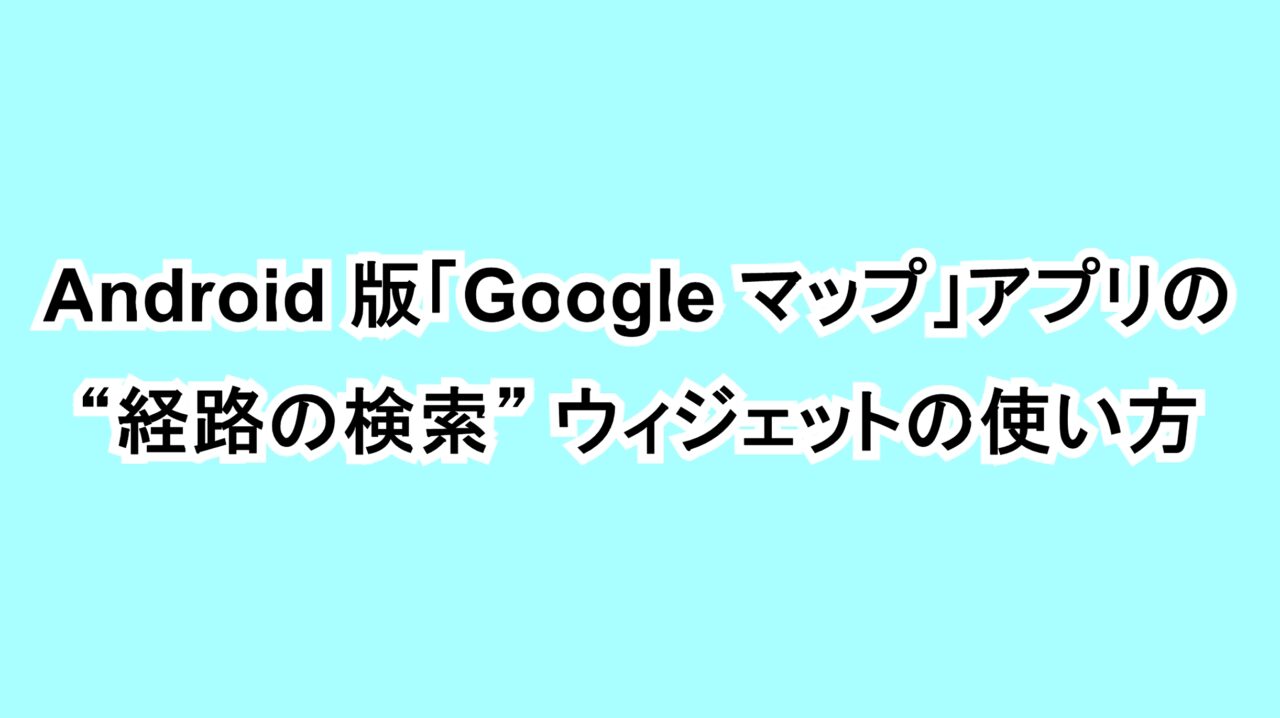 Android版「Google マップ」アプリの“経路の検索”ウィジェットの使い方