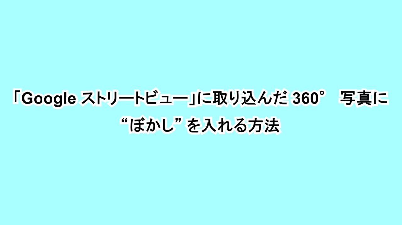 「Google ストリートビュー」に取り込んだ360°写真に“ぼかし”を入れる方法﻿
