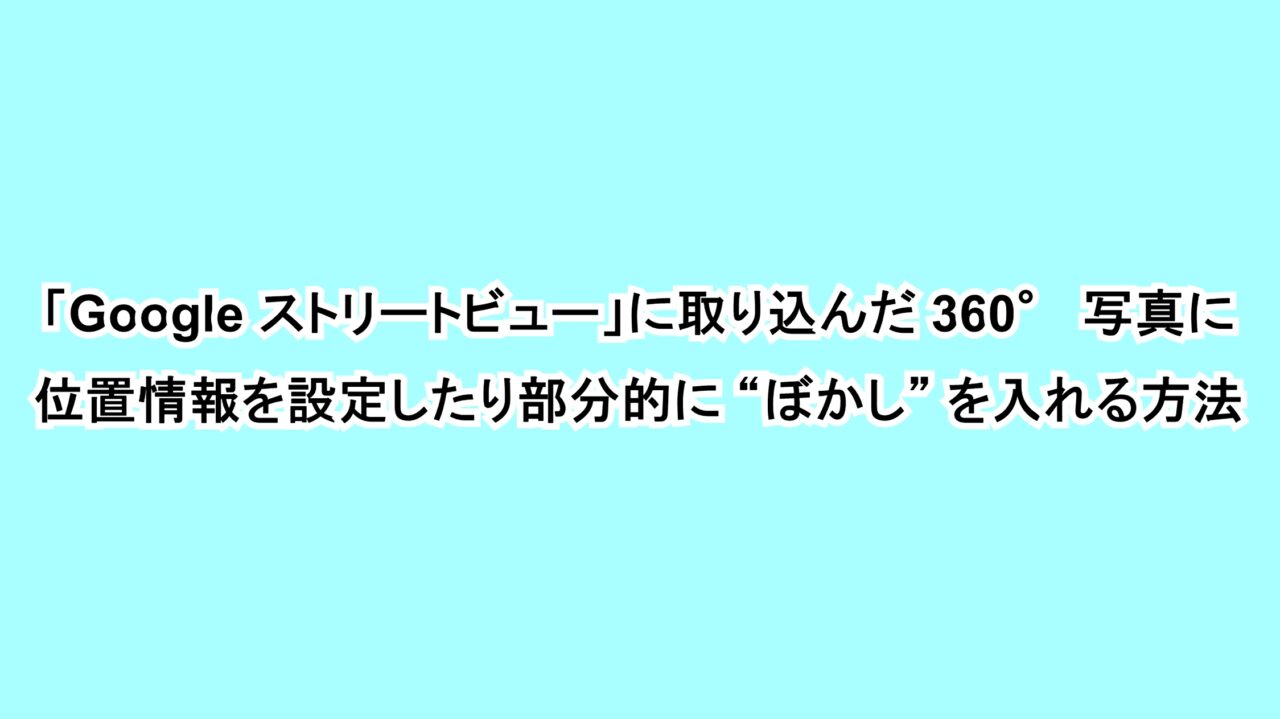 「Google ストリートビュー」に取り込んだ360°写真に位置情報を設定する方法
