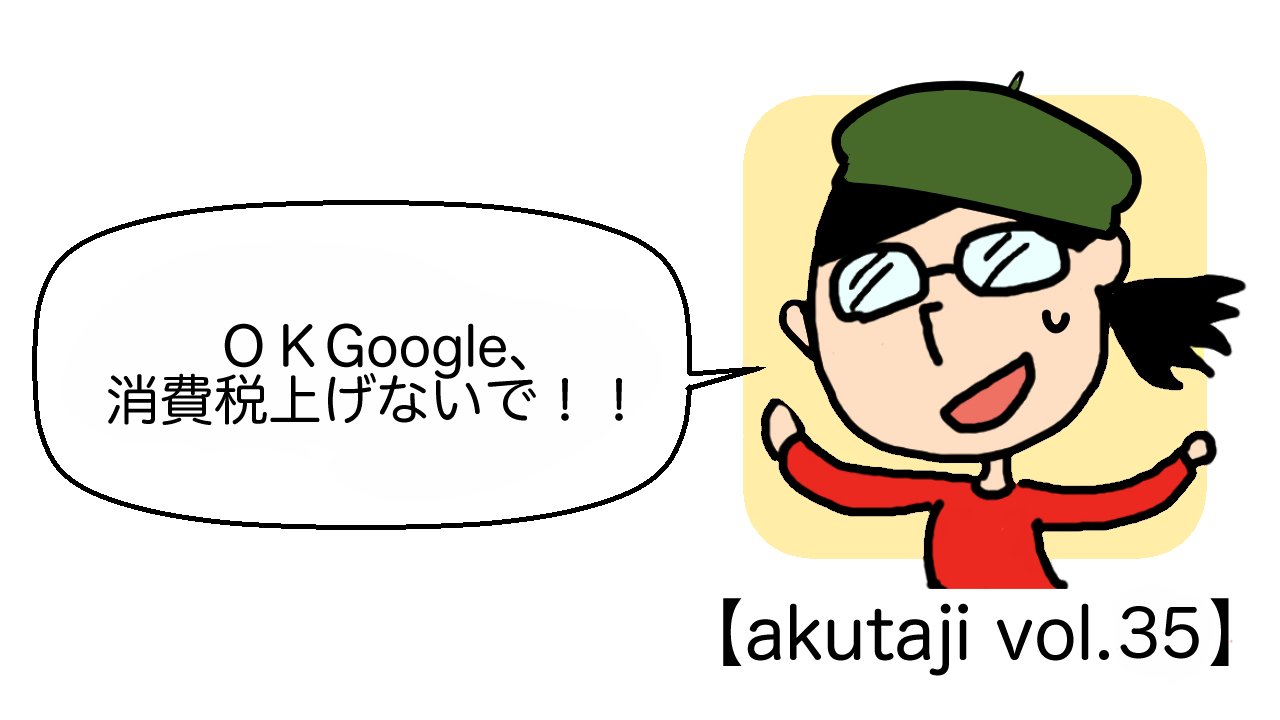 OK Google、消費税上げないで！【akutaji Vol.35】