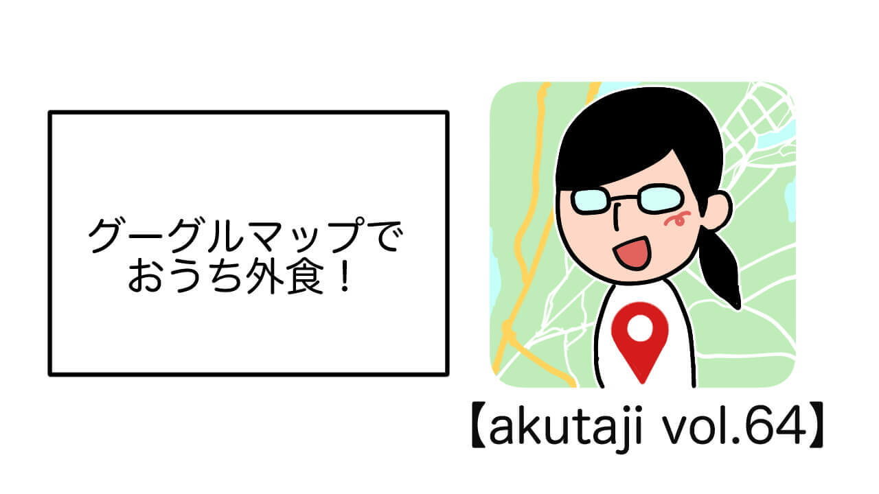 グーグルマップでおうち外食！【akutaji Vol.64】