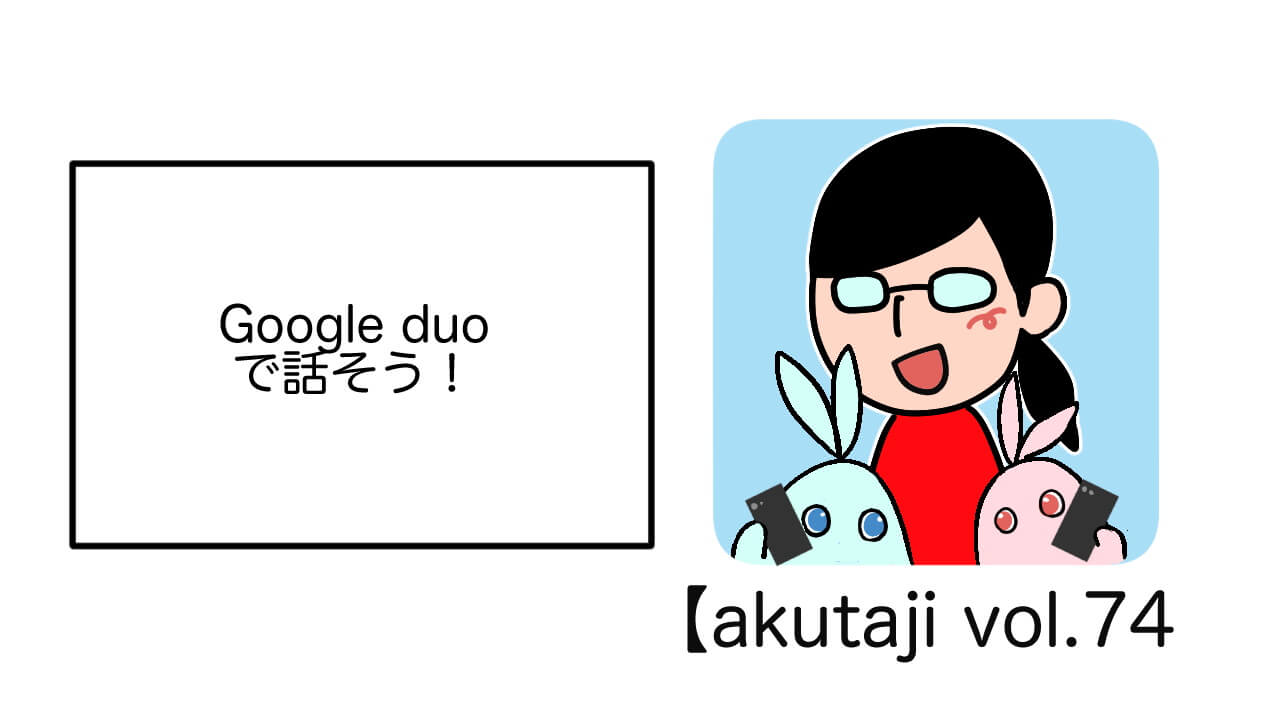 Google Duoで話そう！【akutaji Vol.74】