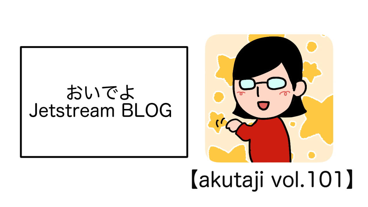おいでよJetstream BLOG【akutaji Vol.101】