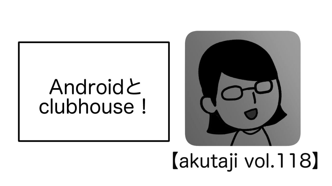 AndroidとClubhouse！【akutaji Vol.118】
