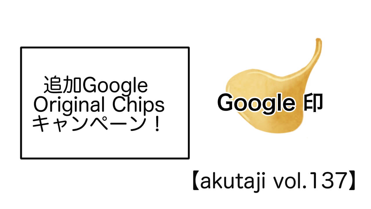 追加Google Original Chips キャンペーン！【akutaji Vol.137】