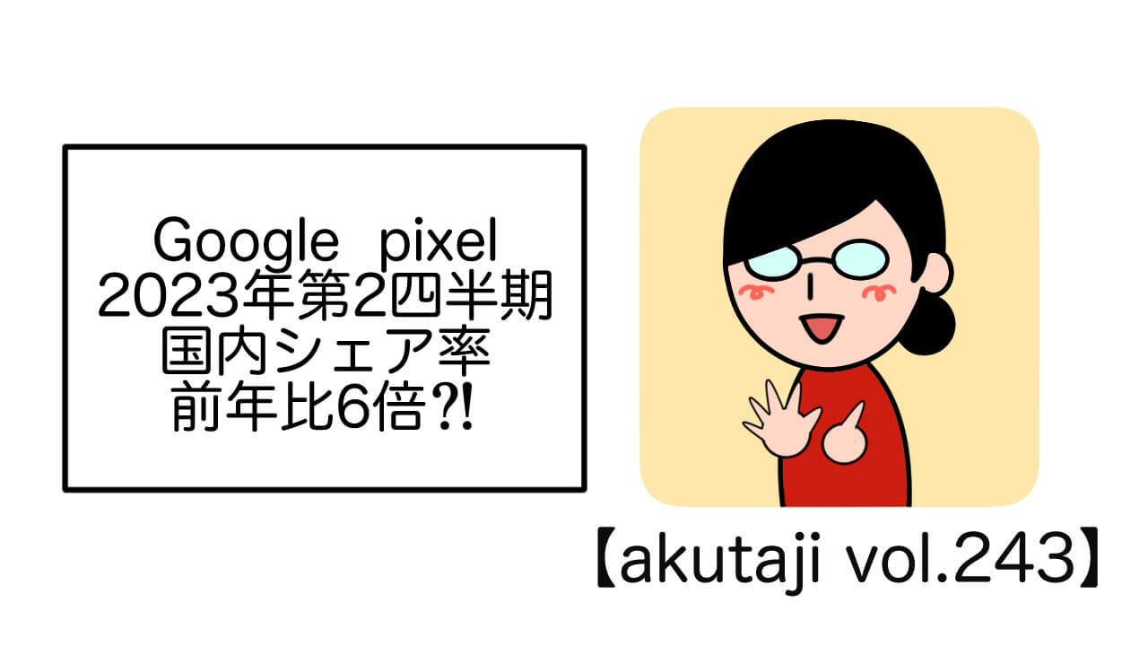 Google Pixel 2023年第2四半期国内シェア率前年比6倍?!【akutaji Vol.243】